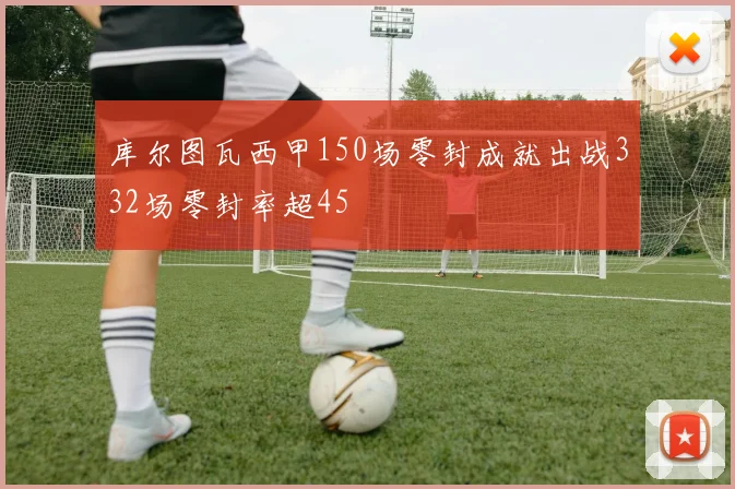 库尔图瓦西甲150场零封成就出战332场零封率超45