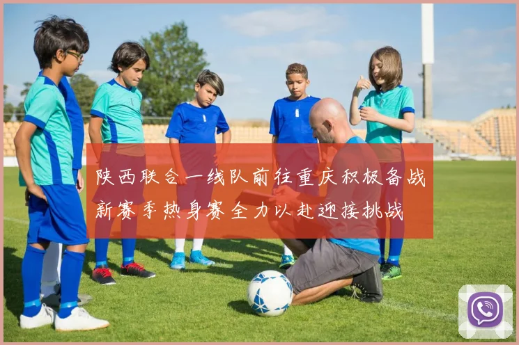 陕西联合一线队前往重庆积极备战新赛季热身赛全力以赴迎接挑战