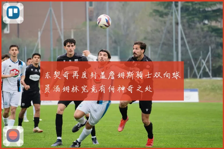 东契奇再度封盖詹姆斯骑士双向球员汤姆林究竟有何神奇之处