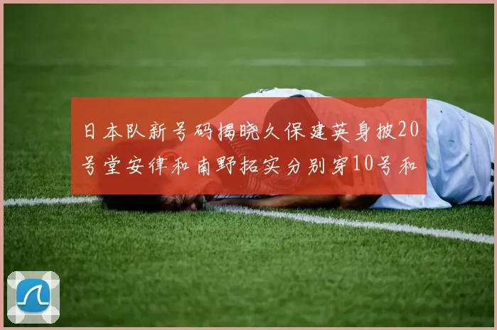 日本队新号码揭晓久保建英身披20号堂安律和南野拓实分别穿10号和8号
