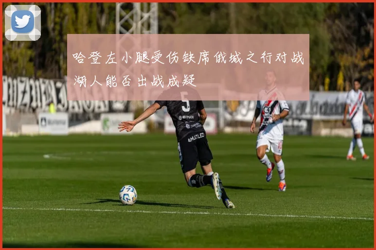 哈登左小腿受伤缺席俄城之行对战湖人能否出战成疑