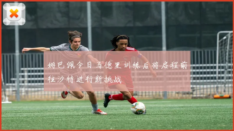 姆巴佩今日马德里训练后将启程前往沙特进行新挑战