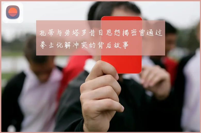 孔蒂与劳塔罗昔日恩怨揭密曾通过拳击化解冲突的背后故事