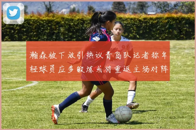 瀚森被下放引热议青岛队记者称年轻球员应多锻炼或将重返主场对阵国王