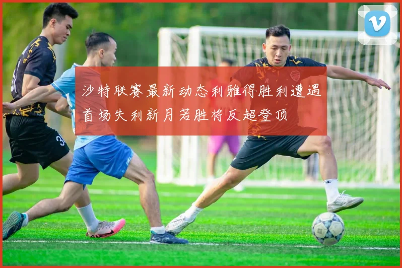 沙特联赛最新动态利雅得胜利遭遇首场失利新月若胜将反超登顶