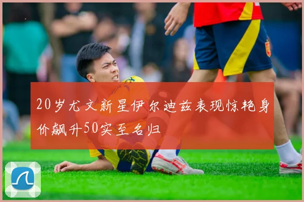 20岁尤文新星伊尔迪兹表现惊艳身价飙升50实至名归