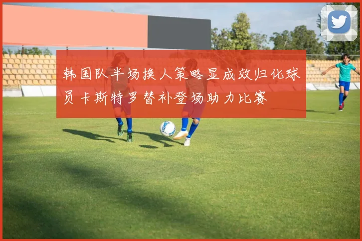 韩国队半场换人策略显成效归化球员卡斯特罗替补登场助力比赛
