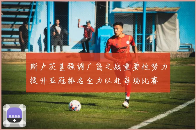 斯卢茨基强调广岛之战重要性努力提升亚冠排名全力以赴每场比赛