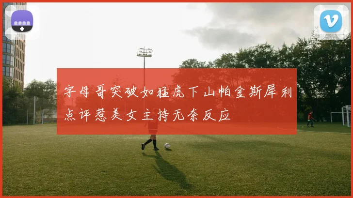 字母哥突破如猛虎下山帕金斯犀利点评惹美女主持无奈反应