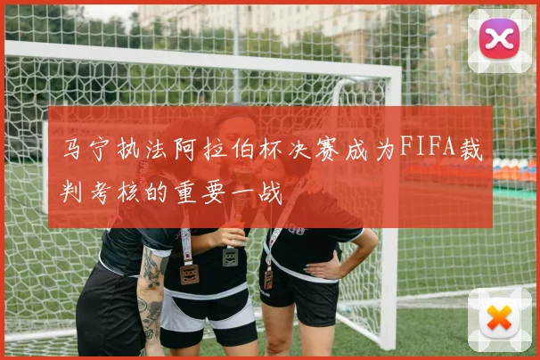 马宁执法阿拉伯杯决赛成为FIFA裁判考核的重要一战