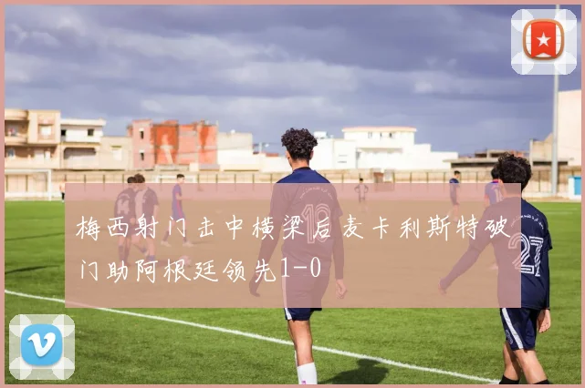 梅西射门击中横梁后麦卡利斯特破门助阿根廷领先1-0