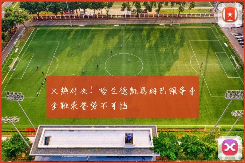 火热对决！哈兰德凯恩姆巴佩争夺金靴荣誉势不可挡