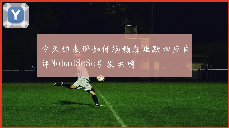 今天的表现如何杨瀚森幽默回应自评NobadSoSo引发共鸣