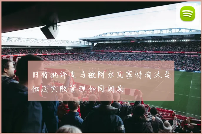 旧将批评皇马被阿尔瓦塞特淘汰是彻底失败管理如同闹剧