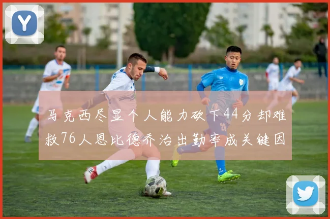 马克西尽显个人能力砍下44分却难救76人恩比德乔治出勤率成关键因素