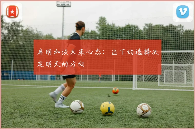 库明加谈未来心态：当下的选择决定明天的方向