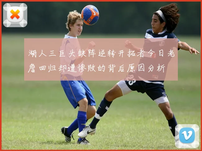湖人三巨头缺阵逆转开拓者今日老詹回归却遭惨败的背后原因分析