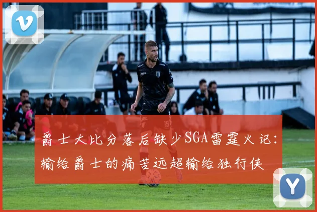 爵士大比分落后缺少SGA雷霆火记：输给爵士的痛苦远超输给独行侠