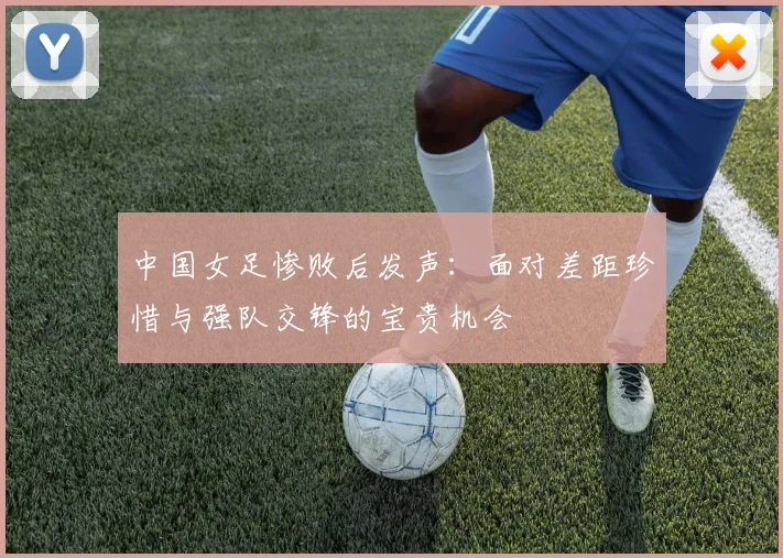 中国女足惨败后发声：面对差距珍惜与强队交锋的宝贵机会