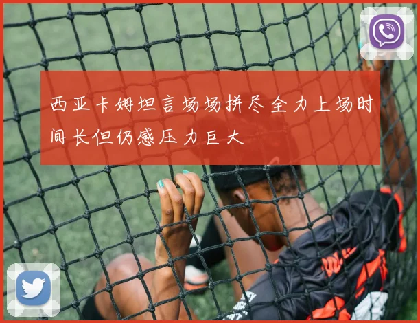 西亚卡姆坦言场场拼尽全力上场时间长但仍感压力巨大