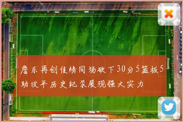 詹东再创佳绩同场砍下30分5篮板5助攻平历史纪录展现强大实力