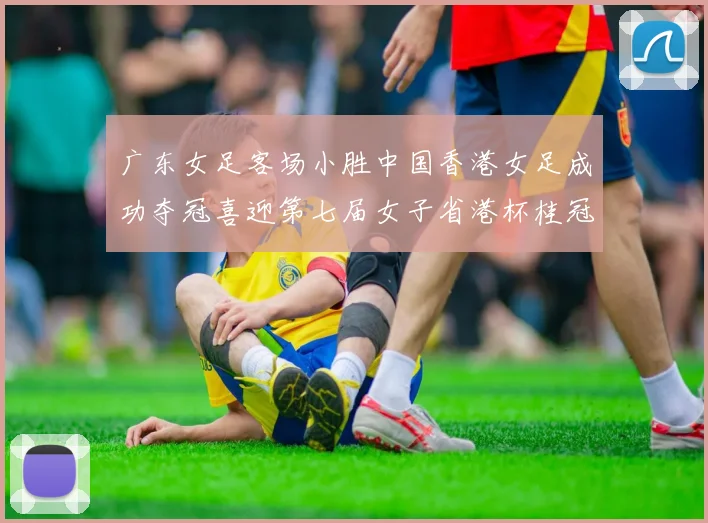 广东女足客场小胜中国香港女足成功夺冠喜迎第七届女子省港杯桂冠
