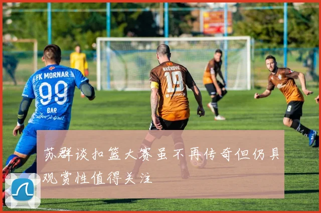 苏群谈扣篮大赛虽不再传奇但仍具观赏性值得关注