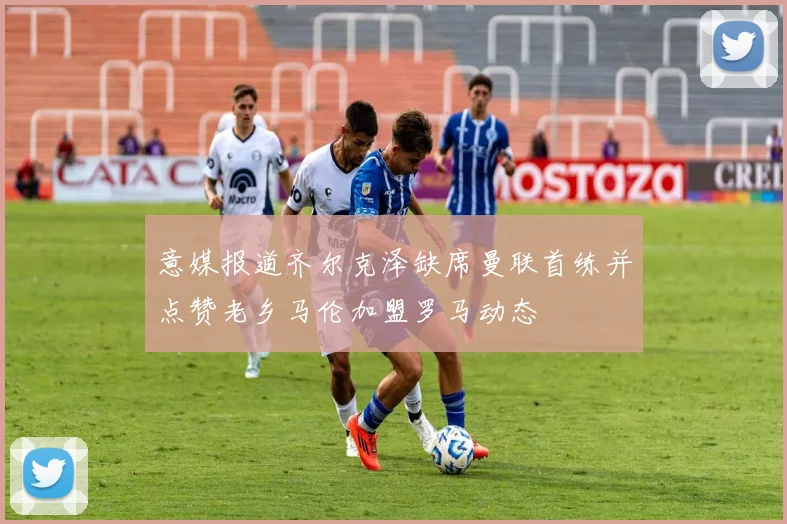 意媒报道齐尔克泽缺席曼联首练并点赞老乡马伦加盟罗马动态