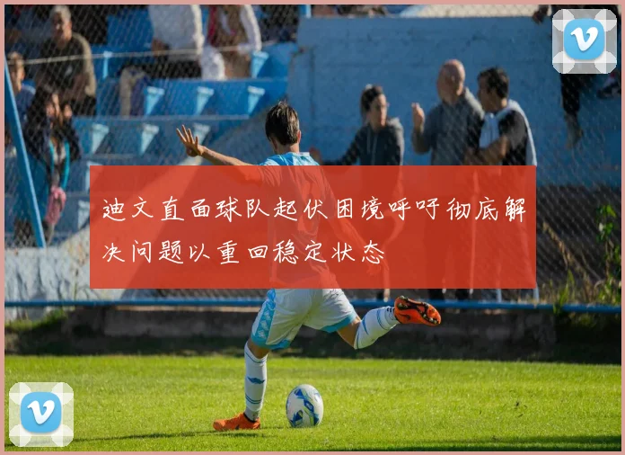 迪文直面球队起伏困境呼吁彻底解决问题以重回稳定状态