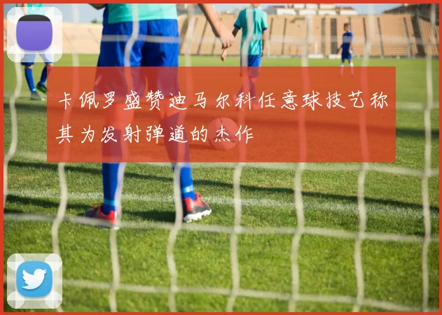 卡佩罗盛赞迪马尔科任意球技艺称其为发射弹道的杰作