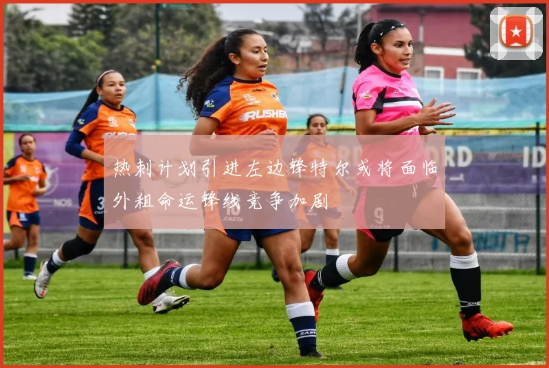 热刺计划引进左边锋特尔或将面临外租命运锋线竞争加剧