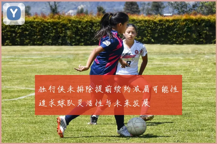 独行侠未排除提前续约浓眉可能性追求球队灵活性与未来发展