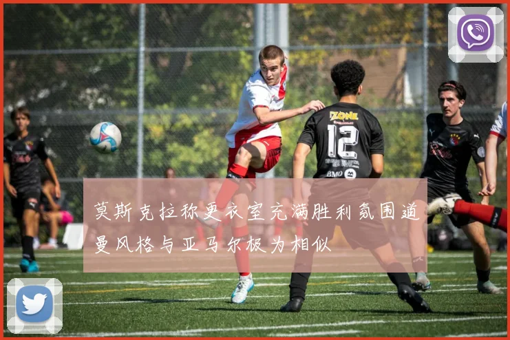 莫斯克拉称更衣室充满胜利氛围道曼风格与亚马尔极为相似