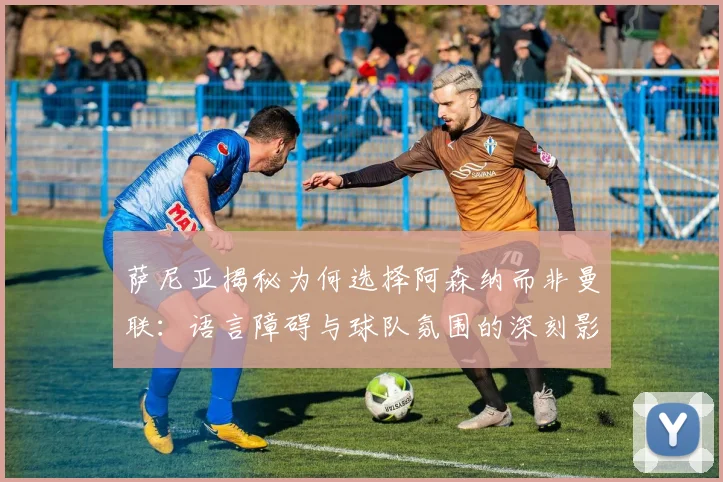 萨尼亚揭秘为何选择阿森纳而非曼联：语言障碍与球队氛围的深刻影响
