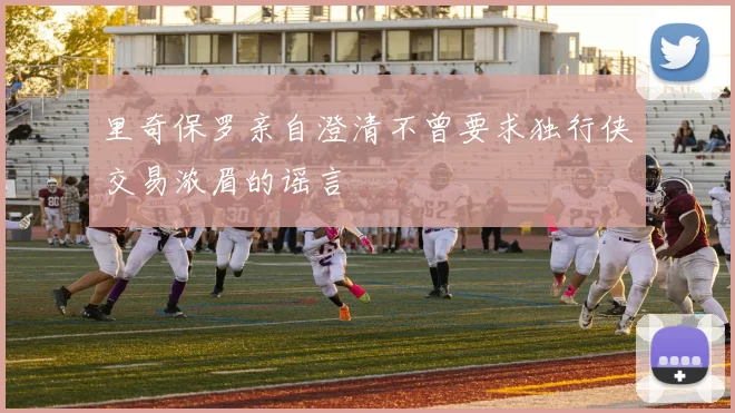 里奇保罗亲自澄清不曾要求独行侠交易浓眉的谣言