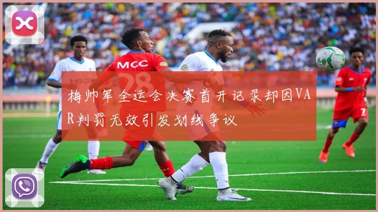 梅帅军全运会决赛首开记录却因VAR判罚无效引发划线争议