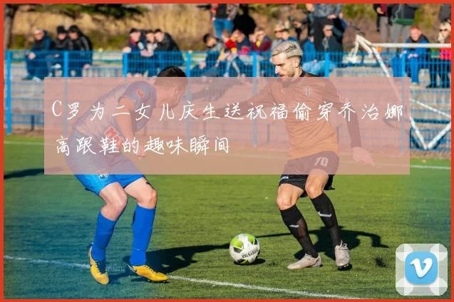 C罗为二女儿庆生送祝福偷穿乔治娜高跟鞋的趣味瞬间