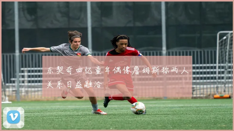 东契奇回忆童年偶像詹姆斯称两人关系日益融洽