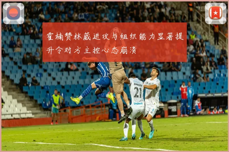 霍楠赞林葳进攻与组织能力显著提升令对方主控心态崩溃